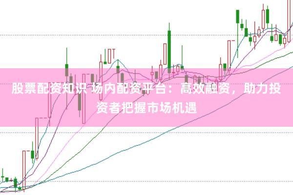 股票配资知识 场内配资平台：高效融资，助力投资者把握市场机遇