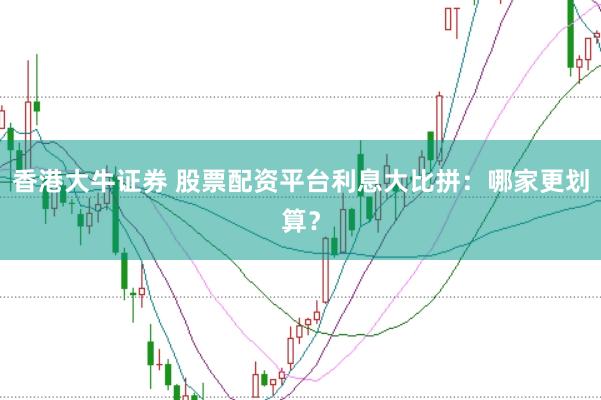 香港大牛证券 股票配资平台利息大比拼：哪家更划算？