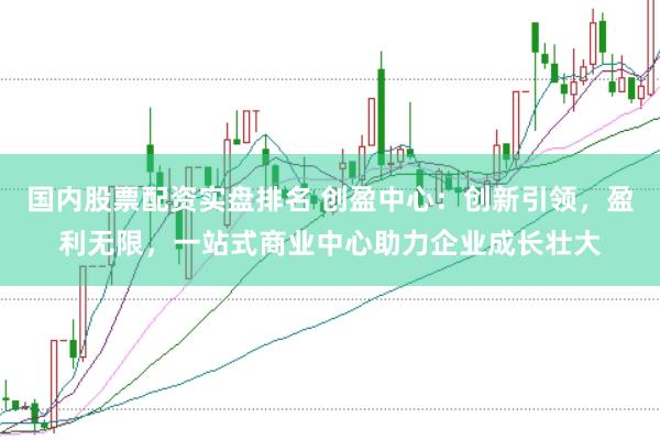 国内股票配资实盘排名 创盈中心：创新引领，盈利无限，一站式商业中心助力企业成长壮大