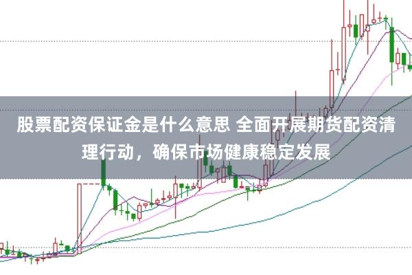 股票配资保证金是什么意思 全面开展期货配资清理行动，确保市场健康稳定发展