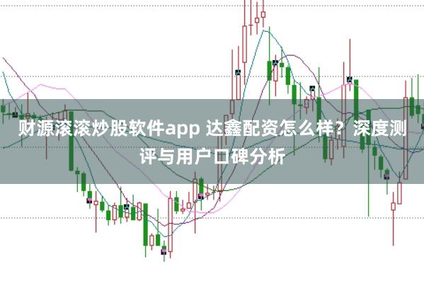 财源滚滚炒股软件app 达鑫配资怎么样？深度测评与用户口碑分析