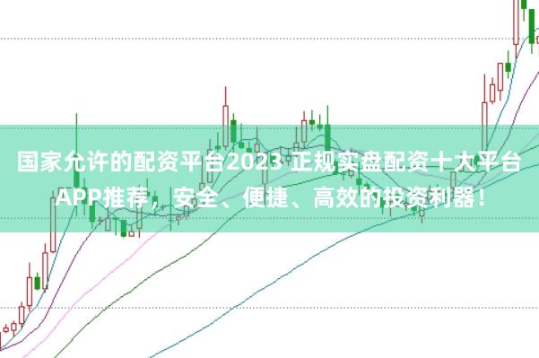 国家允许的配资平台2023 正规实盘配资十大平台APP推荐，安全、便捷、高效的投资利器！