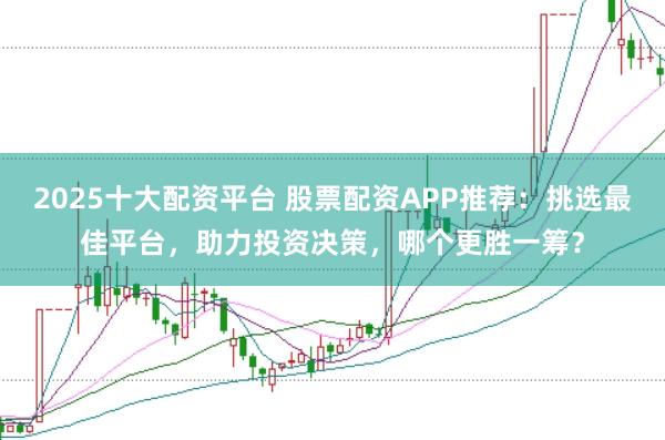 2025十大配资平台 股票配资APP推荐：挑选最佳平台，助力投资决策，哪个更胜一筹？