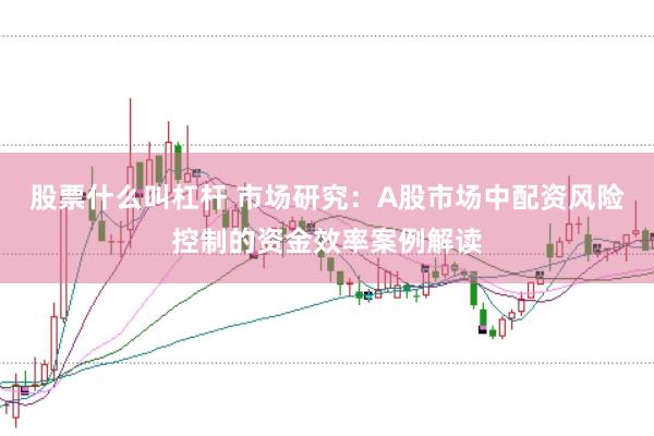 股票什么叫杠杆 市场研究：A股市场中配资风险控制的资金效率案例解读