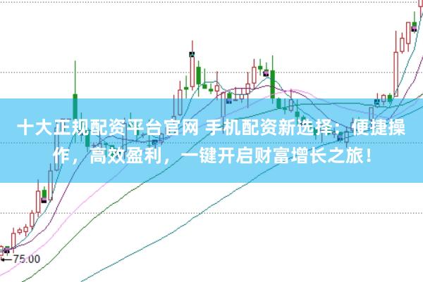 十大正规配资平台官网 手机配资新选择：便捷操作，高效盈利，一键开启财富增长之旅！